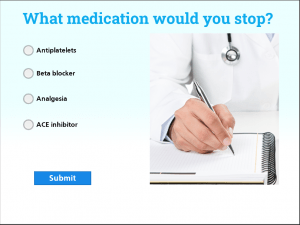 [Image including text description.] The image shows a small quiz. It has a close up image of a doctor writing on a notebook. The questions asks " What medication would you stop?" Then this gives four possible answers " Antiplatelets, Beta Blockers, Analgesia, ACE Inhibitor". There is a blue submit button when they have selected their answer.
